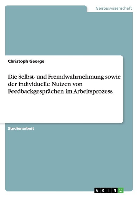 Die Selbst- und Fremdwahrnehmung sowie der individuelle Nutzen von Feedbackgespraechen im Arbeitsprozess - George, Christoph