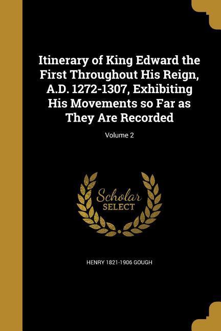 Itinerary of King Edward the First Throughout His Reign, A.D. 1272-1307, Exhibiting His Movements so Far as They Are Recorded; Volume 2 - Gough, Henry