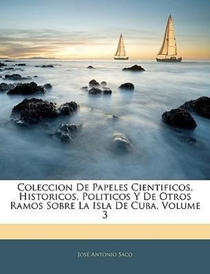 Coleccion De Papeles Cientificos, Historicos, Politicos Y De Otros Ramos Sobre La Isla De Cuba, Volume 3 - Saco, José Antonio