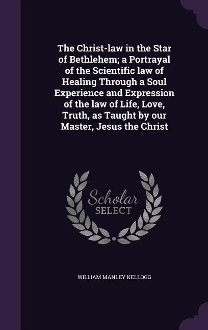 The Christ-law in the Star of Bethlehem; a Portrayal of the Scientific law of Healing Through a Soul Experience and Expression of the law of Life, Lov - Kellogg, William Manley