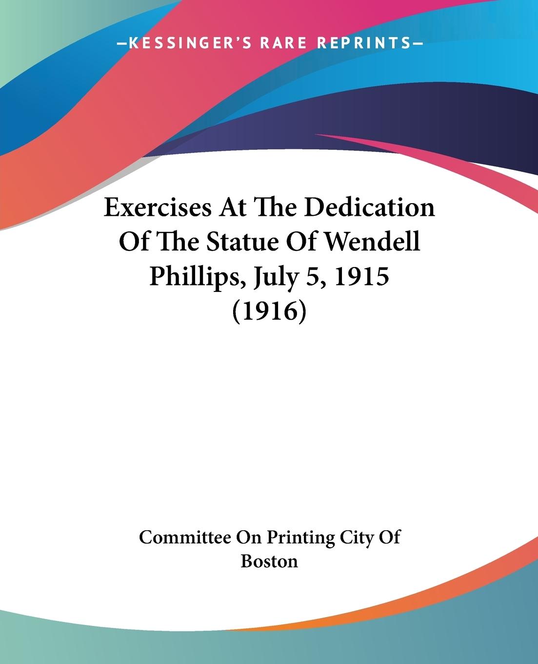 Exercises At The Dedication Of The Statue Of Wendell Phillips, July 5, 1915 (1916) - Committee On Printing City Of Boston