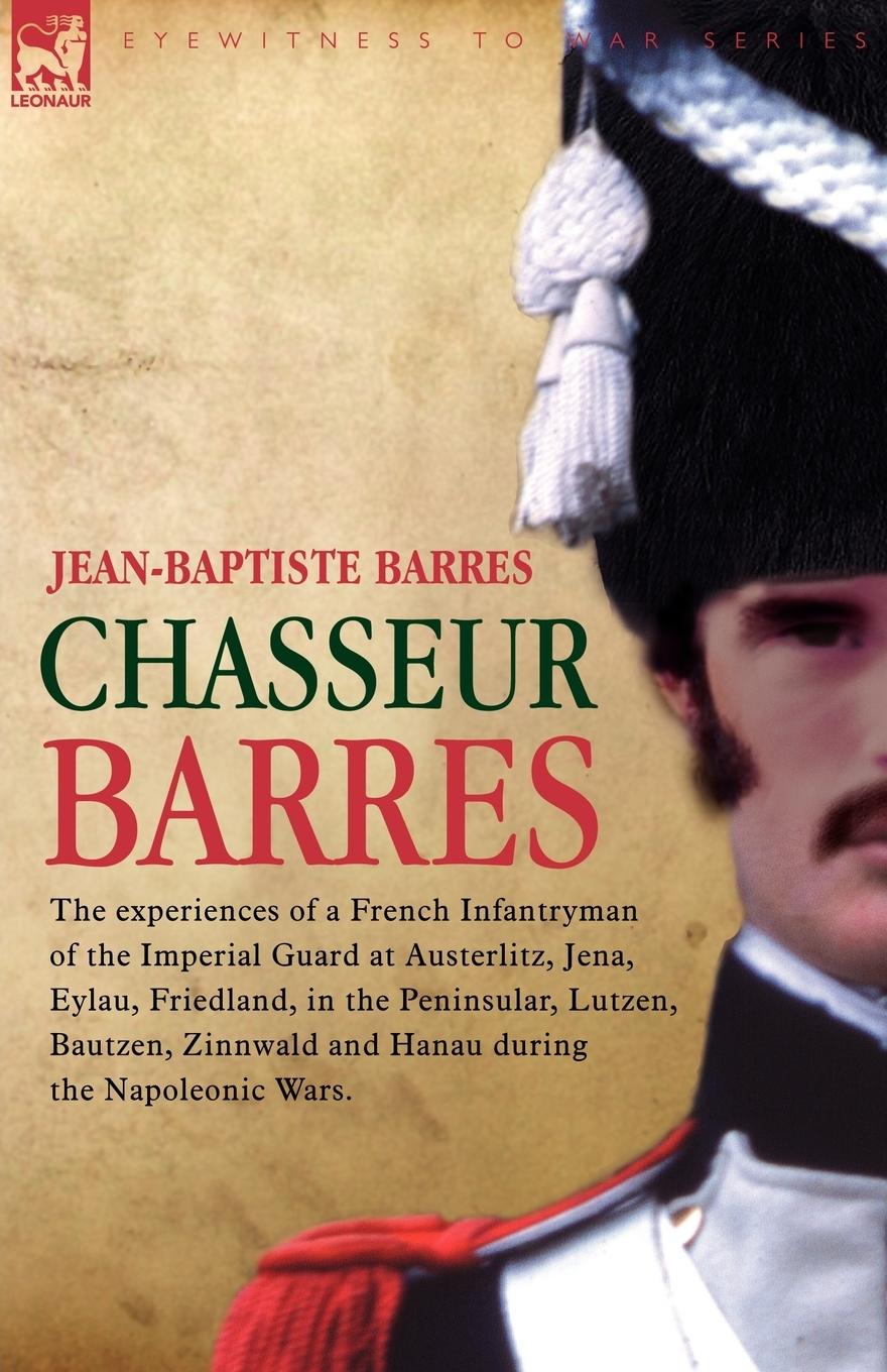 Chasseur Barres - The experiences of a French Infantryman of the Imperial Guard at Austerlitz, Jena, Eylau, Friedland, in the Peninsular, Lutzen, Bautzen, Zinnwald and Hanau during the Napoleonic Wars. - Barres, Jean Baptiste