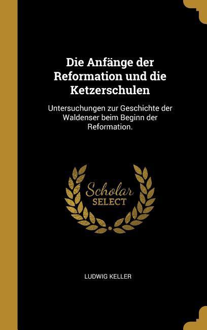 Die Anfaenge Der Reformation Und Die Ketzerschulen: Untersuchungen Zur Geschichte Der Waldenser Beim Beginn Der Reformation. - Keller, Ludwig