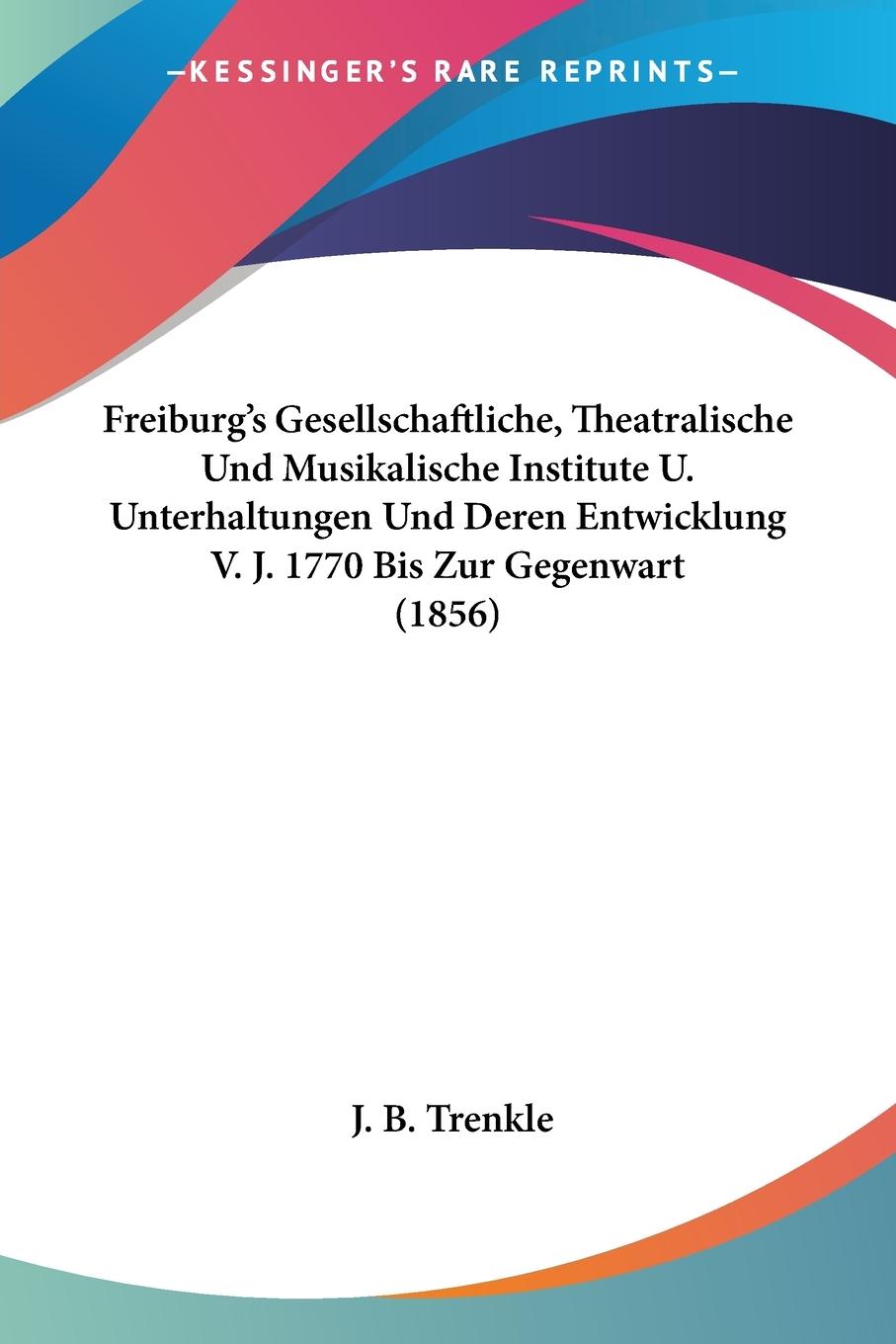 Freiburg s Gesellschaftliche, Theatralische Und Musikalische Institute U. Unterhaltungen Und Deren Entwicklung V. J. 1770 Bis Zur Gegenwart (1856) - Trenkle, J. B.