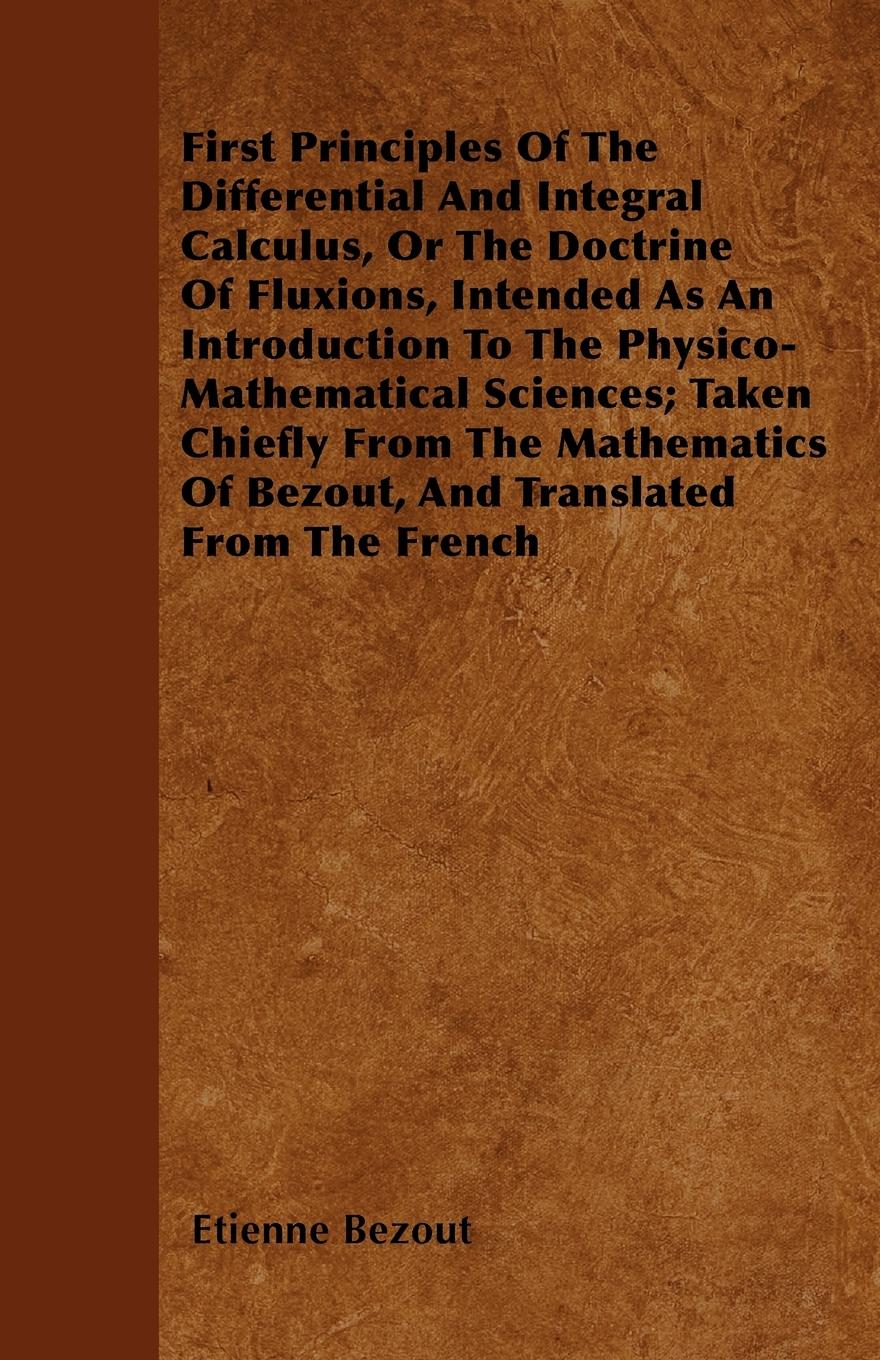 First Principles Of The Differential And Integral Calculus, Or The Doctrine Of Fluxions, Intended As An Introduction To The Physico-Mathematical Sciences Taken Chiefly From The Mathematics Of Bezout, And Translated From The French - Bezout, Etienne