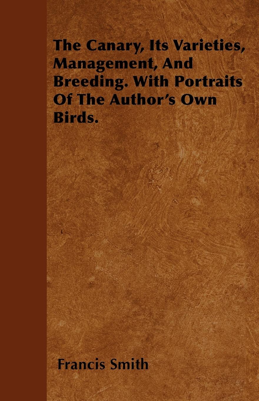 The Canary, Its Varieties, Management, And Breeding. With Portraits Of The Author s Own Birds. - Smith, Francis