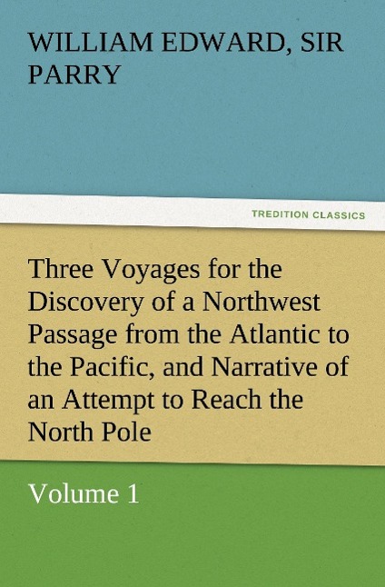 Three Voyages for the Discovery of a Northwest Passage from the Atlantic to the Pacific, and Narrative of an Attempt to Reach the North Pole, Volume 1 - Parry, William Edward