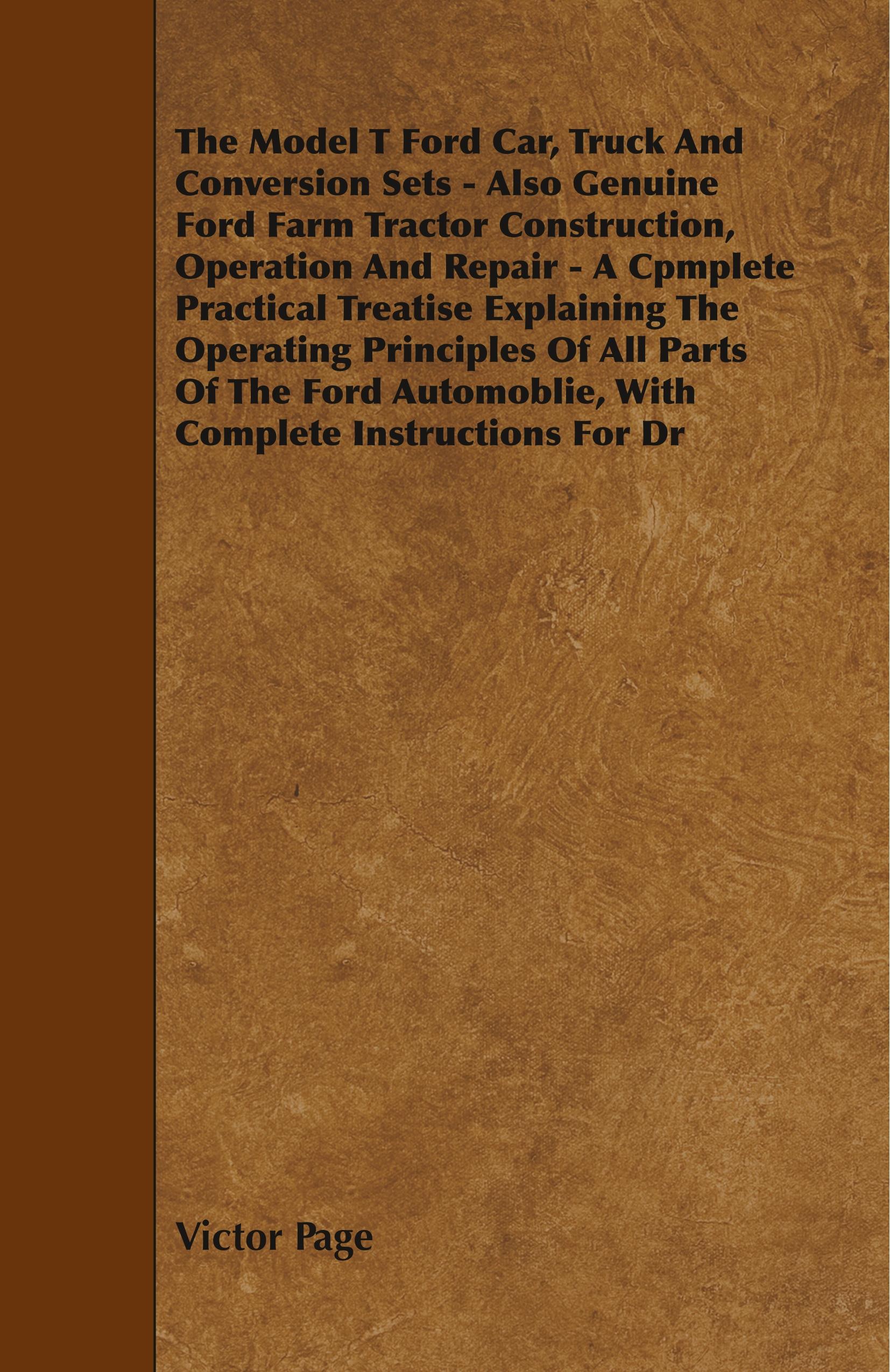 The Model T Ford Car, Truck And Conversion Sets - Also Genuine Ford Farm Tractor Construction, Operation And Repair - A Cpmplete Practical Treatise Ex - Page, Victor