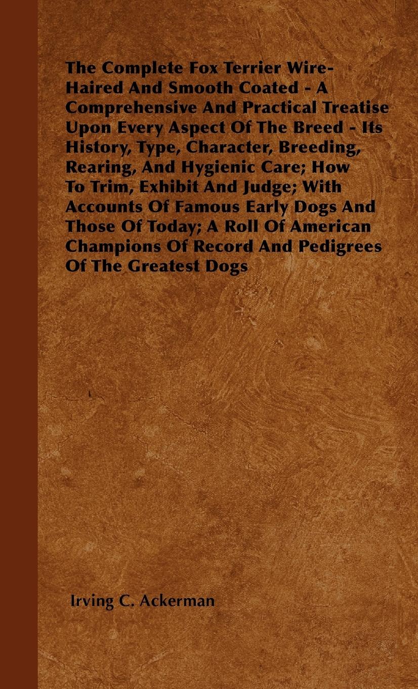 The Complete Fox Terrier Wire-Haired And Smooth Coated - A Comprehensive And Practical Treatise Upon Every Aspect Of The Breed - Its History, Type, Character, Breeding, Rearing, And Hygienic Care; How To Trim, Exhibit And Judge; With Accounts Of Famous E - Ackerman, Irving C.