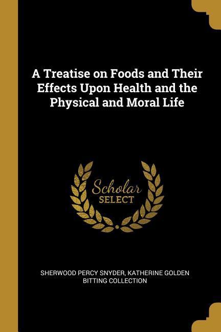 A Treatise on Foods and Their Effects Upon Health and the Physical and Moral Life - Percy Snyder, Katherine Golden Bitting C