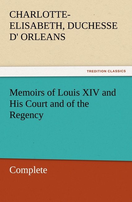 Memoirs of Louis XIV and His Court and of the Regency - Complete - Orleans, Charlotte-Elisabeth, duchesse d