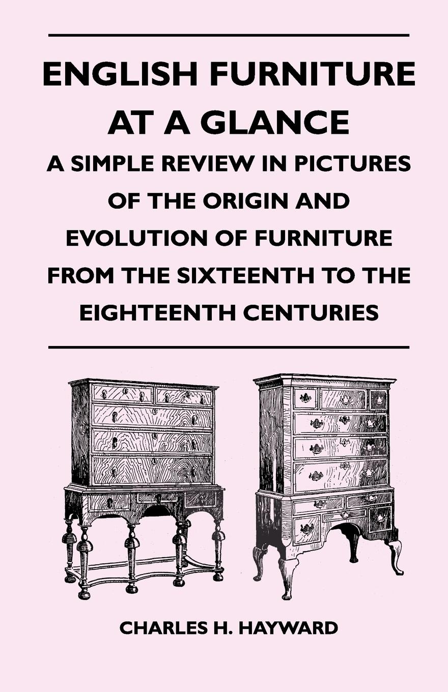 English Furniture at a Glance - A Simple Review in Pictures of the Origin and Evolution of Furniture From the Sixteenth to the Eighteenth Centuries - Hayward, Charles H.