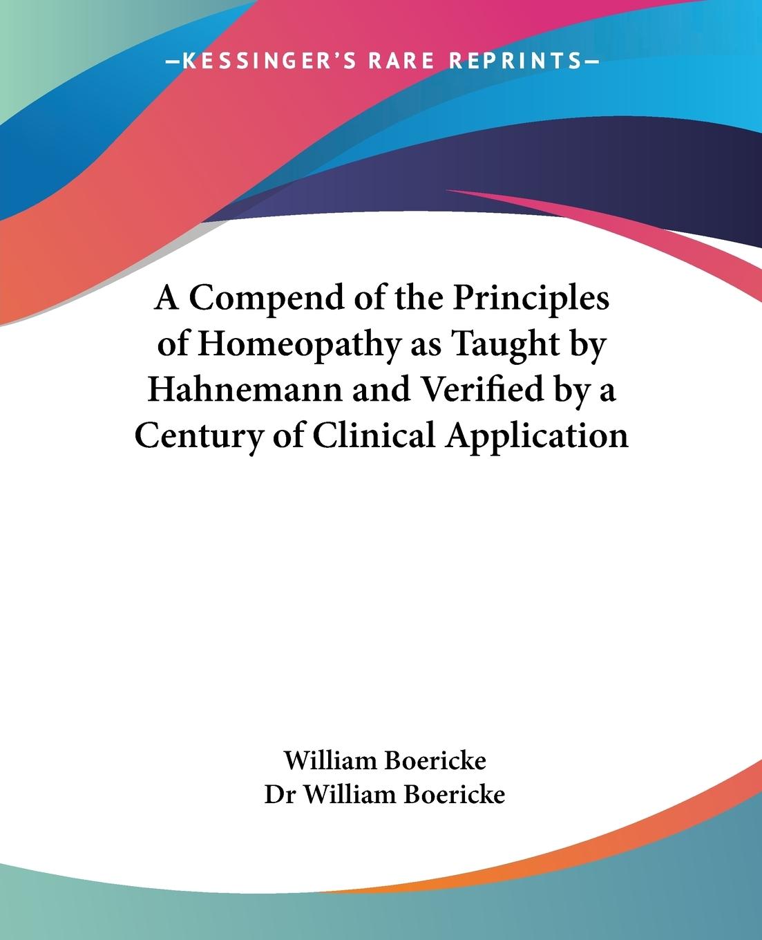 A Compend of the Principles of Homeopathy as Taught by Hahnemann and Verified by a Century of Clinical Application - Boericke, William Boericke, William