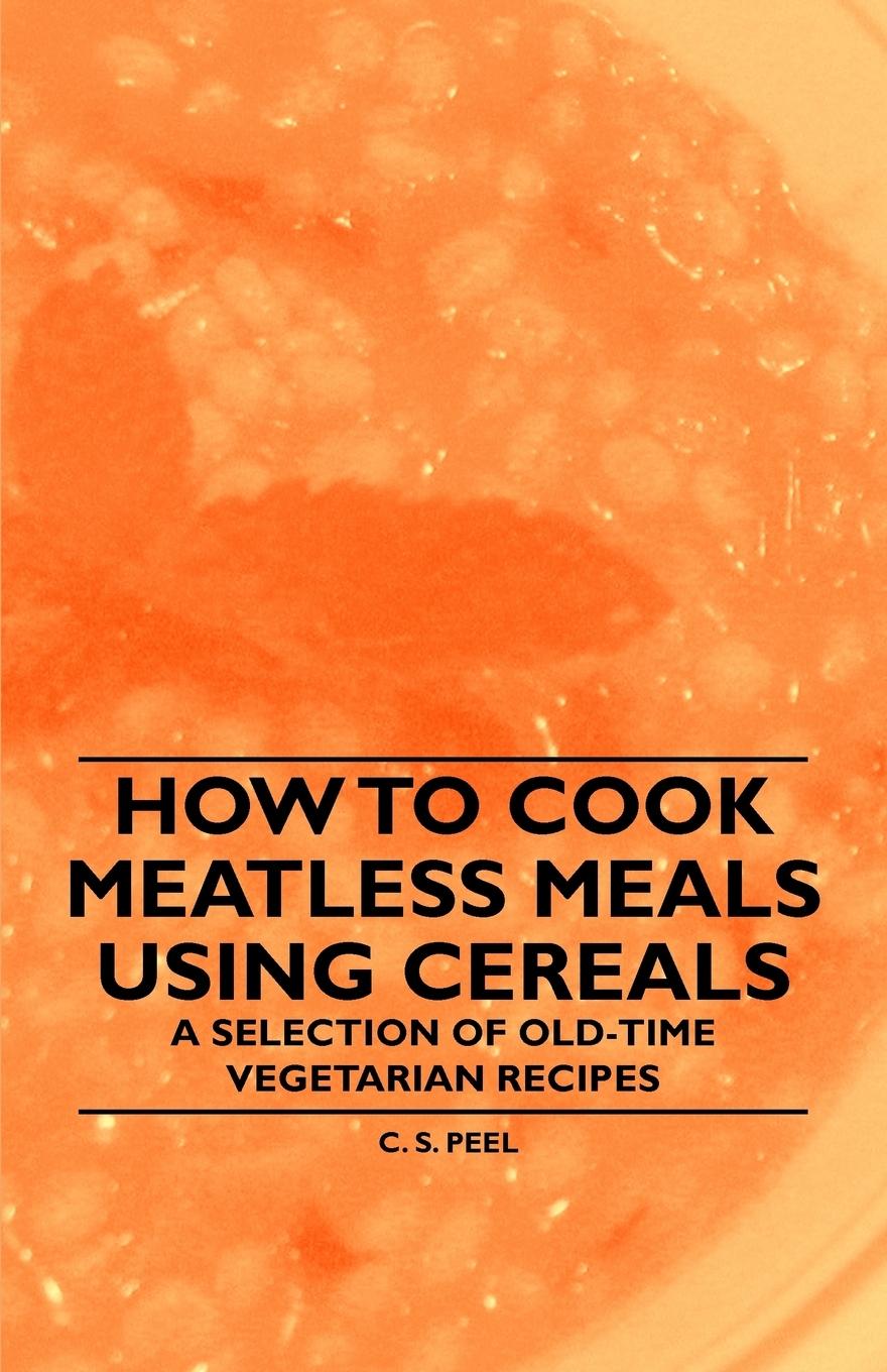 How to Cook Meatless Meals using Cereals - A Selection of Old-Time Vegetarian Recipes - Peel, C. S.
