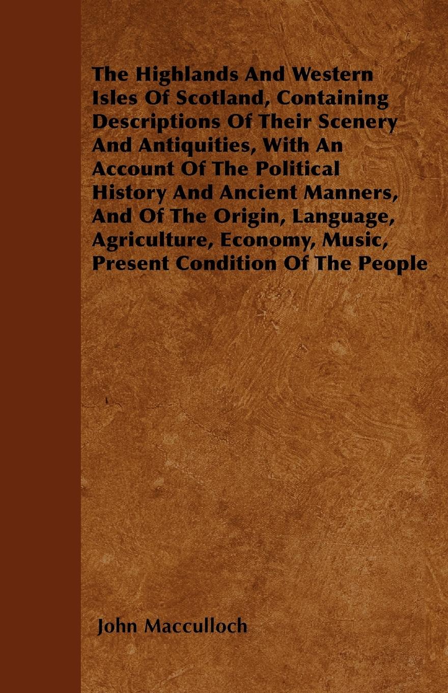 The Highlands And Western Isles Of Scotland, Containing Descriptions Of Their Scenery And Antiquities, With An Account Of The Political History And Ancient Manners, And Of The Origin, Language, Agriculture, Economy, Music, Present Condition Of The People - Macculloch, John