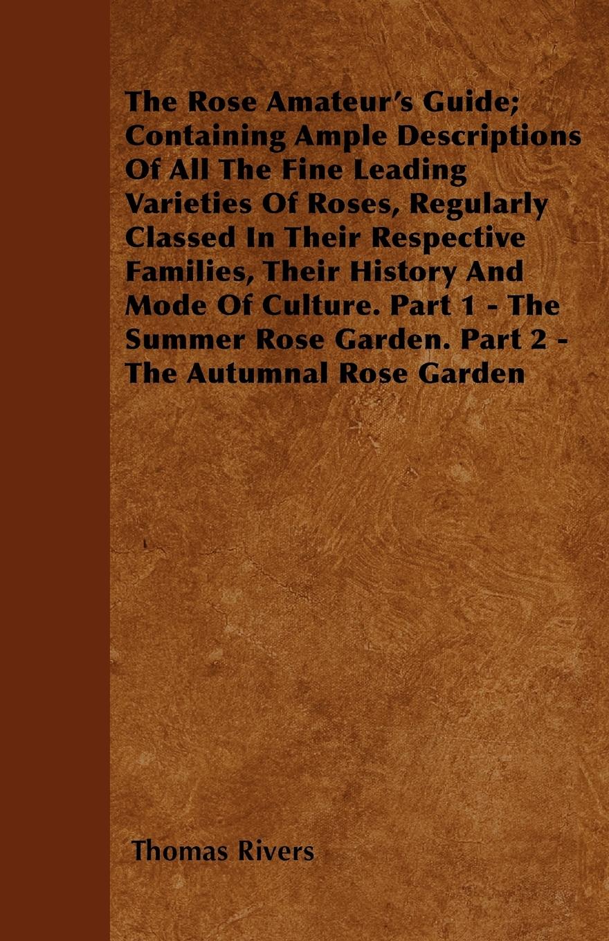The Rose Amateur s Guide Containing Ample Descriptions Of All The Fine Leading Varieties Of Roses, Regularly Classed In Their Respective Families, Their History And Mode Of Culture. Part 1 - The Summer Rose Garden. Part 2 - The Autumnal Rose Garden - Rivers, Thomas