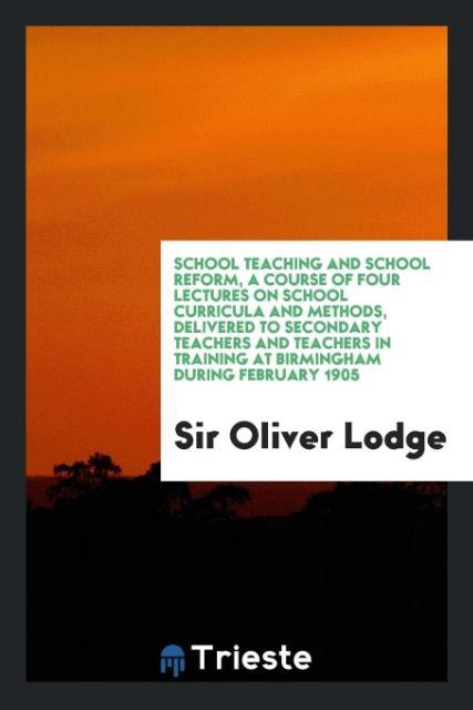 School teaching and school reform, a course of four lectures on school curricula and methods, delivered to secondary teachers and teachers in training at Birmingham during February 1905 - Lodge, Oliver
