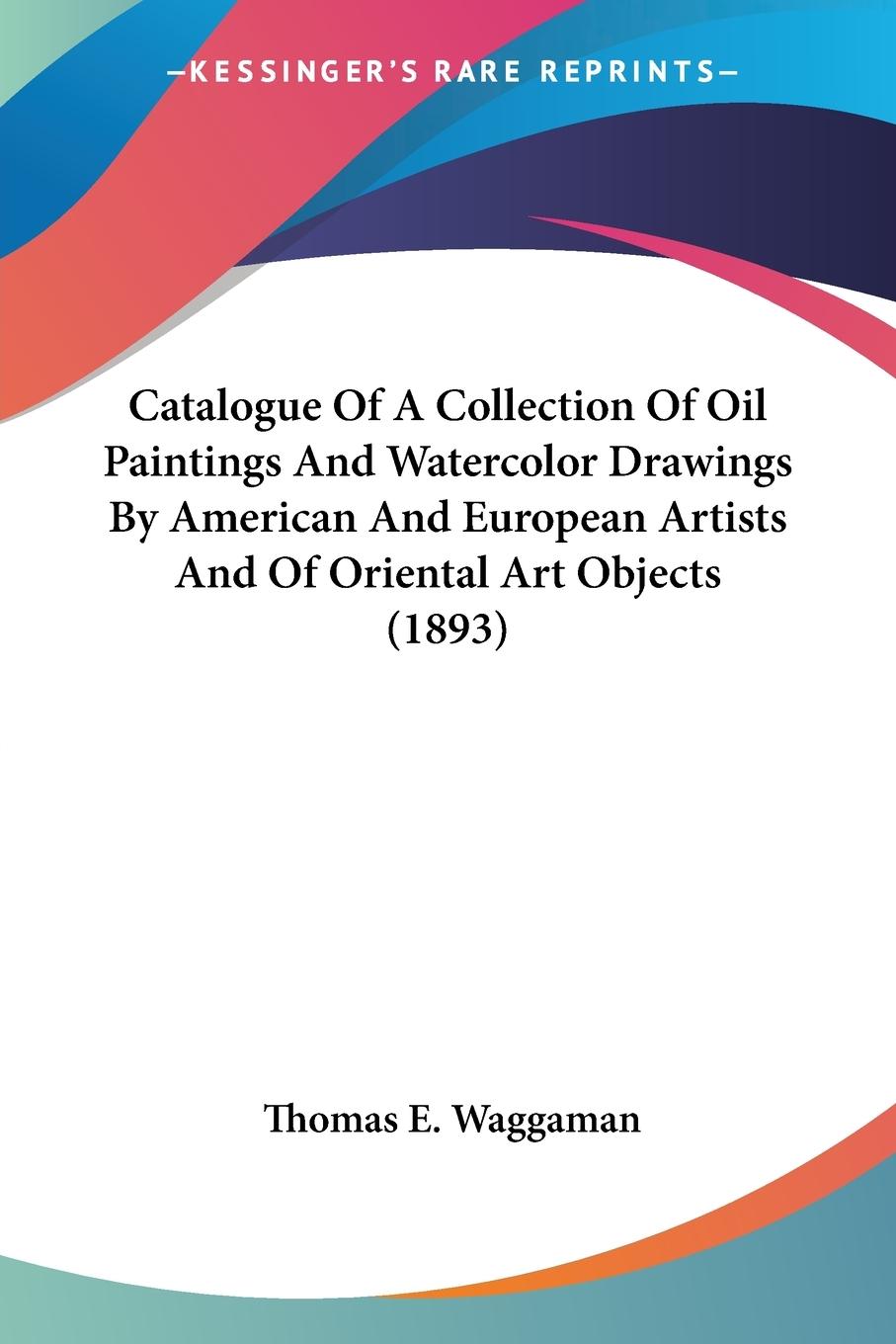 Catalogue Of A Collection Of Oil Paintings And Watercolor Drawings By American And European Artists And Of Oriental Art Objects (1893) - Waggaman, Thomas E.