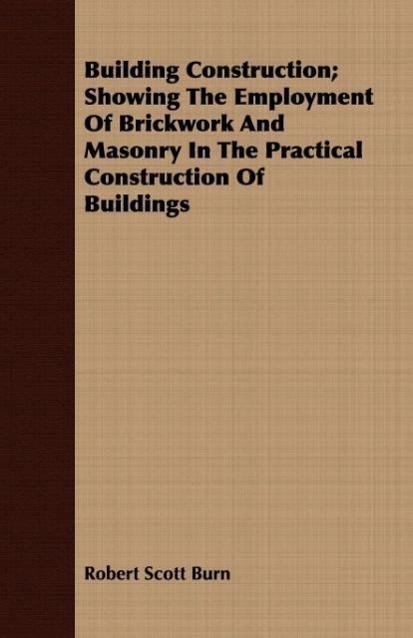 Building Construction Showing The Employment Of Brickwork And Masonry In The Practical Construction Of Buildings - Burn, Robert Scott
