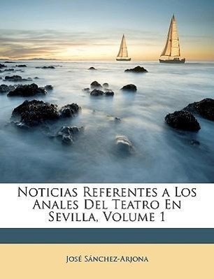 Noticias Referentes a Los Anales Del Teatro En Sevilla, Volume 1 - Sánchez-Arjona, José