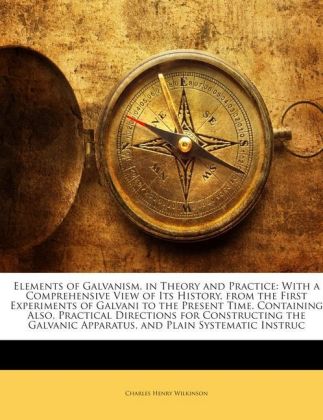 Elements of Galvanism, in Theory and Practice: With a Comprehensive View of Its History, from the First Experiments of Galvani to the Present Time. Containing Also, Practical Directions for Constructing the Galvanic Apparatus, and Plain Systematic Instruc - Wilkinson, Charles Henry
