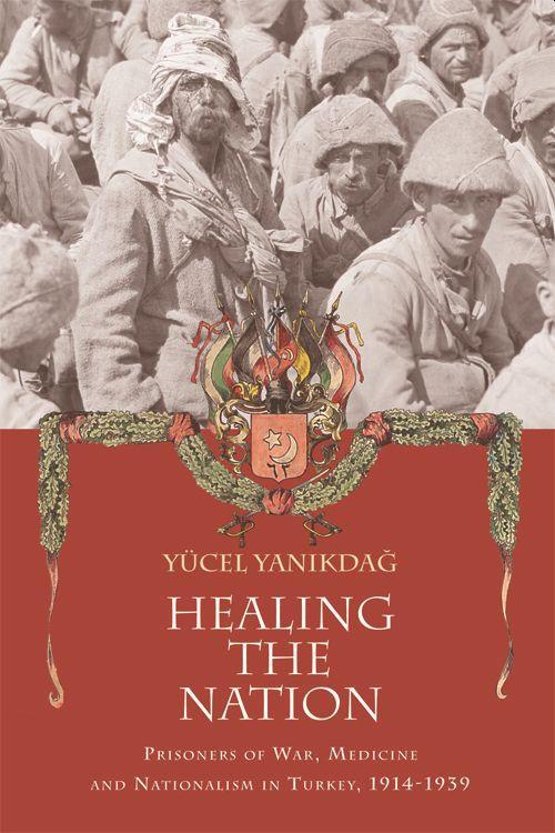 Healing the Nation: Prisoners of War, Medicine and Nationalism in Turkey, 1914-1939 - Yanikdag, Yucel