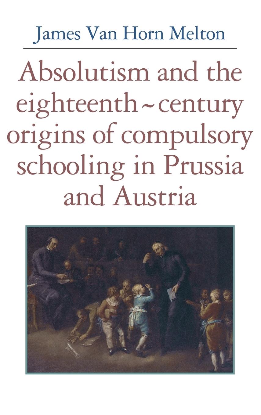 Absolutism and the Eighteenth-Century Origins of Compulsory Schooling in Prussia and Austria - Melton, James Van Horn