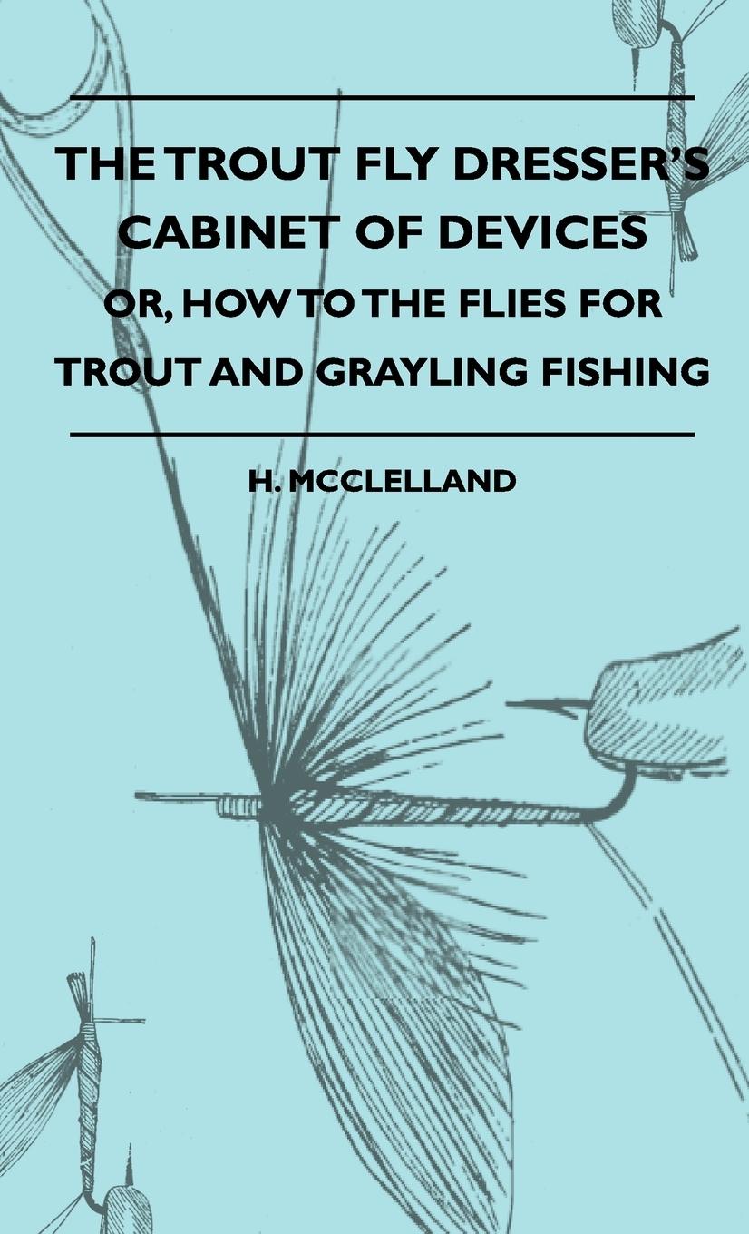 The Trout Fly Dresser s Cabinet Of Devices - Or, How To The Flies For Trout And Grayling Fishing - McClelland, H.