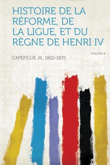 Histoire de La Reforme, de La Ligue, Et Du Regne de Henri IV Volume 4 - Capefigue, M.