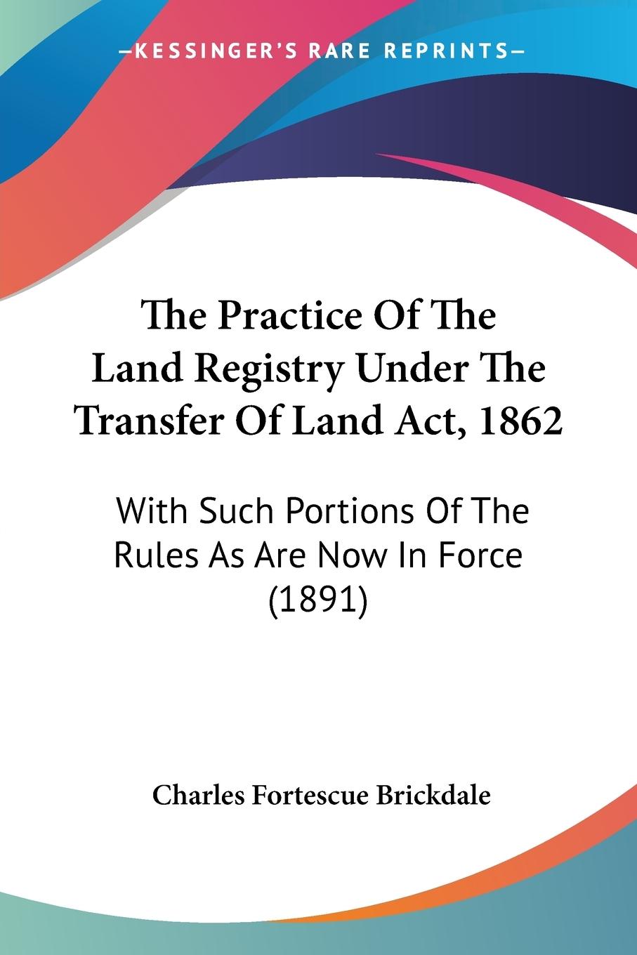 The Practice Of The Land Registry Under The Transfer Of Land Act, 1862 - Brickdale, Charles Fortescue