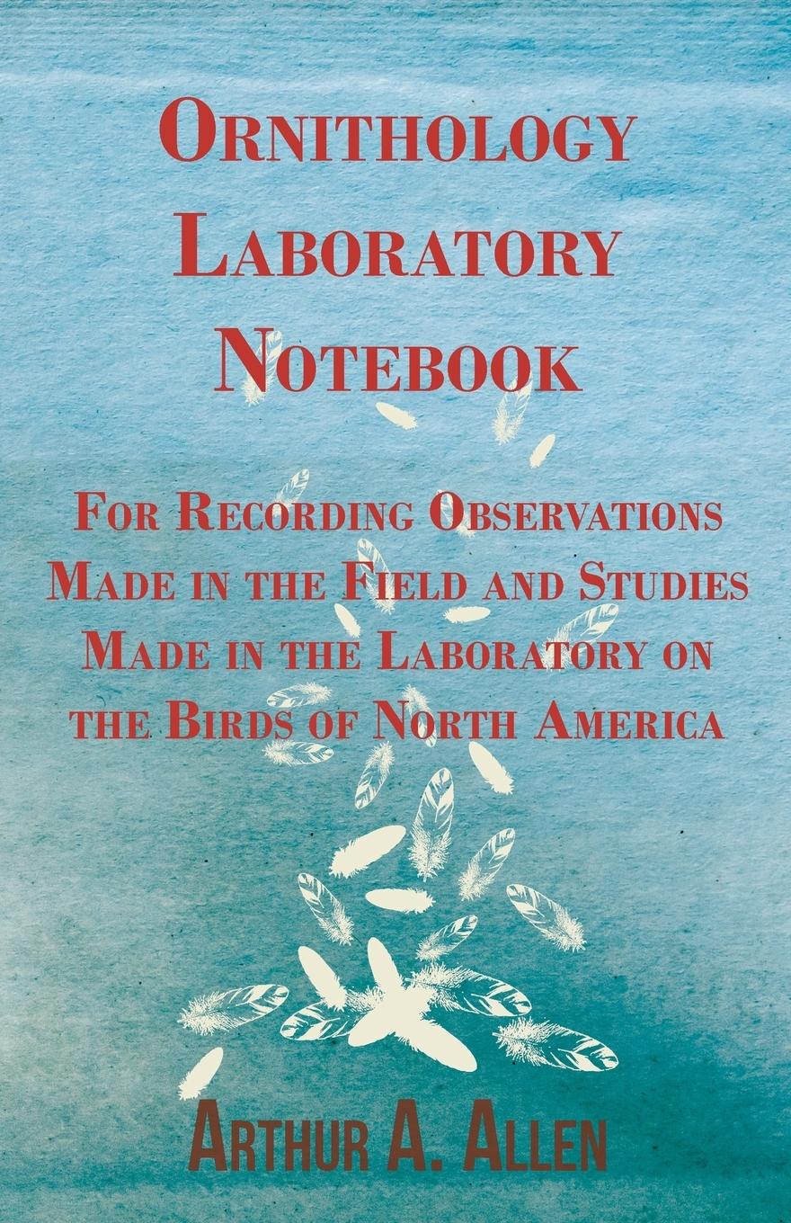 Ornithology Laboratory Notebook - For Recording Observations Made in the Field and Studies Made in the Laboratory on the Birds of North America - Allen, Arthur A.