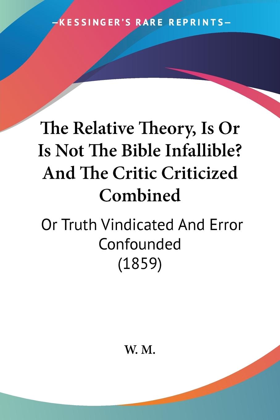 The Relative Theory, Is Or Is Not The Bible Infallible? And The Critic Criticized Combined - W. M.
