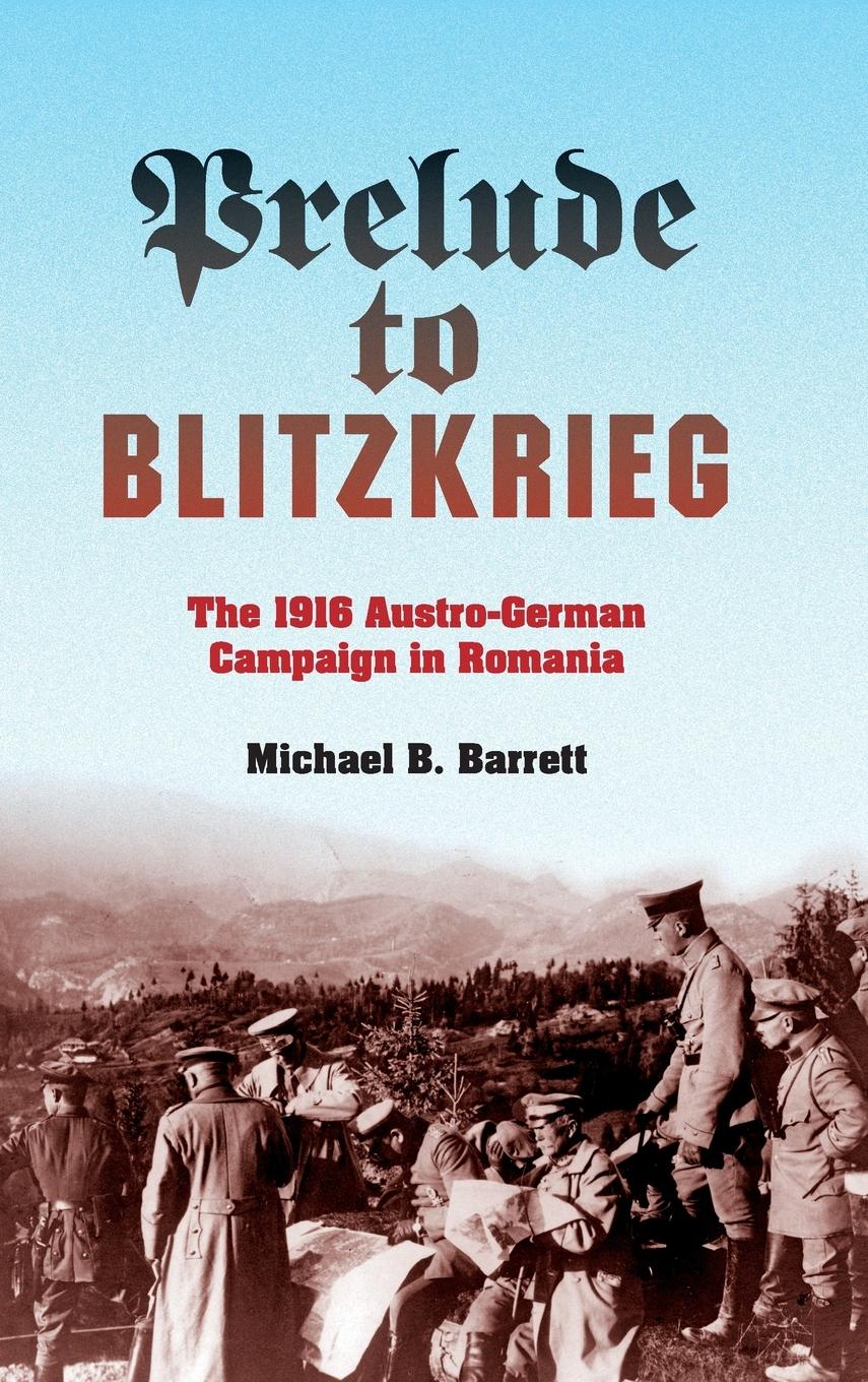 Prelude to Blitzkrieg: The 1916 Austro-German Campaign in Romania - Barrett, Michael B.