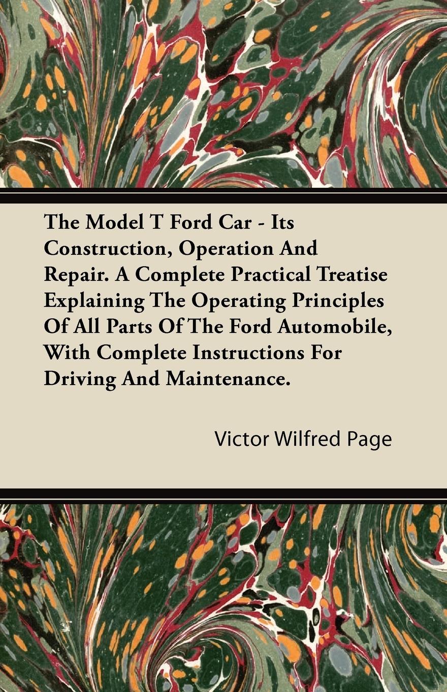 The Model T Ford Car - Its Construction, Operation and Repair. a Complete Practical Treatise Explaining the Operating Principles of All Parts of the F - Page, Victor Wilfred