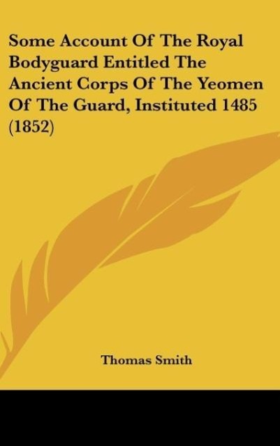 Some Account Of The Royal Bodyguard Entitled The Ancient Corps Of The Yeomen Of The Guard, Instituted 1485 (1852) - Smith, Thomas