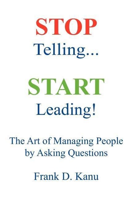 Stop Telling. Start Leading! The Art of Managing People by Asking Questions - Kanu, Frank D.