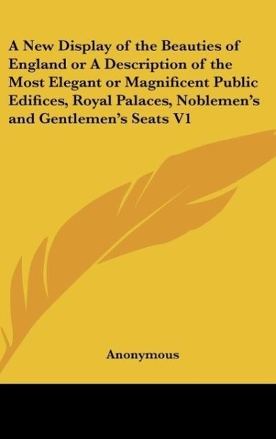 A New Display of the Beauties of England or A Description of the Most Elegant or Magnificent Public Edifices, Royal Palaces, Noblemen s and Gentlemen s Seats V1 - Anonymous