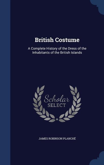 British Costume: A Complete History of the Dress of the Inhabitants of the British Islands - Planché, James Robinson