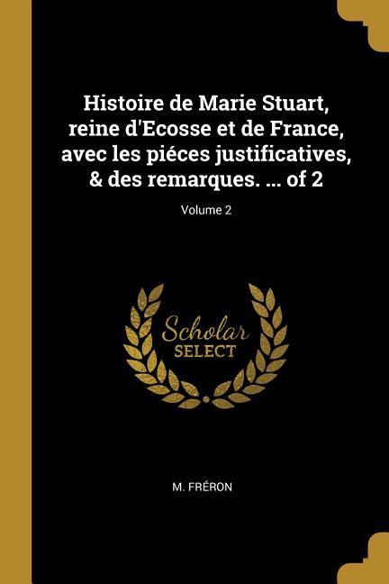 Histoire de Marie Stuart, reine d Ecosse et de France, avec les piéces justificatives, & des remarques. ... of 2; Volume 2 - Fréron, M.