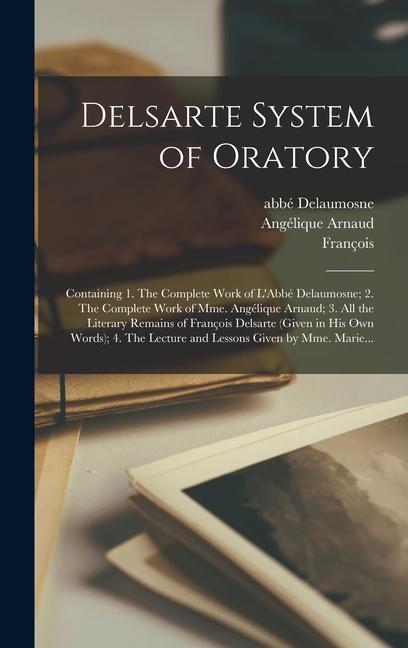 Delsarte System of Oratory: Containing 1. The Complete Work of L Abbé Delaumosne; 2. The Complete Work of Mme. Angélique Arnaud; 3. All the Litera - Delaumosne, Abbé Arnaud, Angélique Delsarte, François