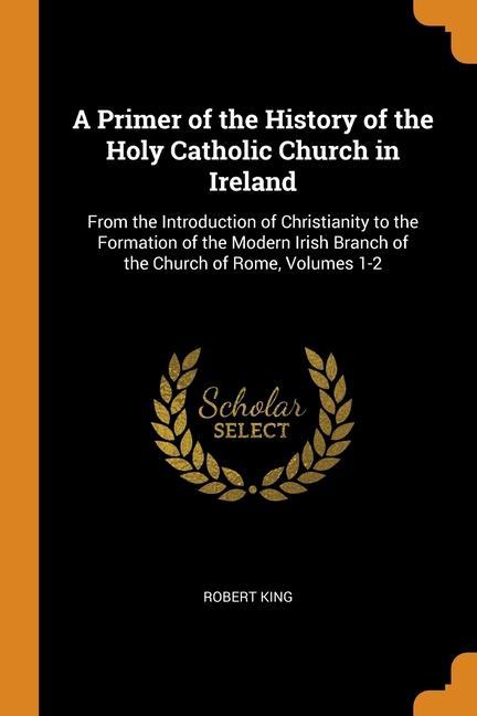 A Primer of the History of the Holy Catholic Church in Ireland: From the Introduction of Christianity to the Formation of the Modern Irish Branch of t - King, Robert