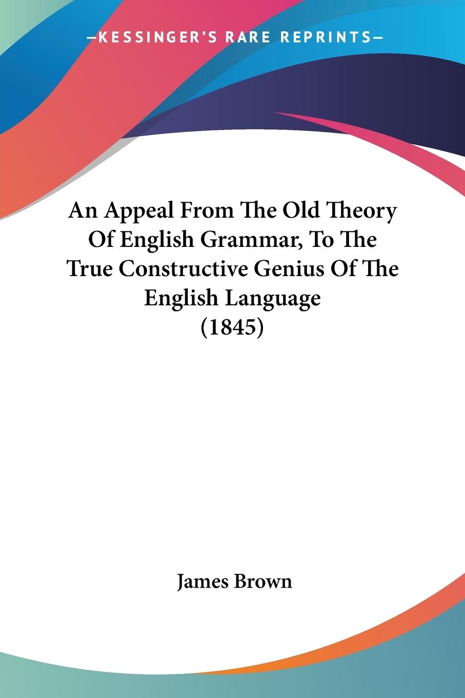 An Appeal From The Old Theory Of English Grammar, To The True Constructive Genius Of The English Language (1845) - Brown, James