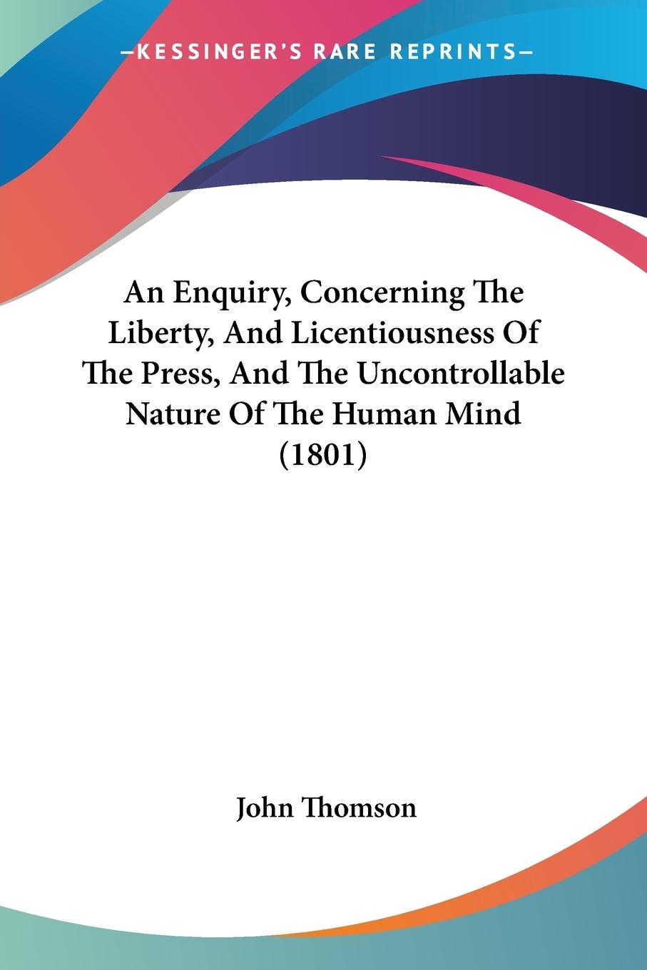 An Enquiry, Concerning The Liberty, And Licentiousness Of The Press, And The Uncontrollable Nature Of The Human Mind (1801) - Thomson, John