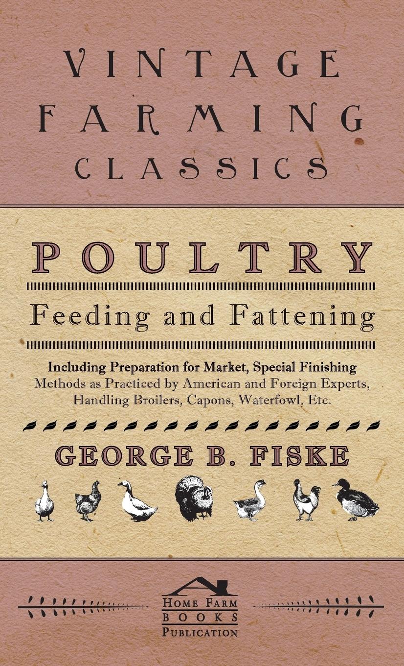 Poultry Feeding And Fattening - Including Preparation For Market, Special Finishing Methods As Practiced By American And Foreign Experts, Handling Broilers, Capons, Waterfowl Etc. - Fiske, George
