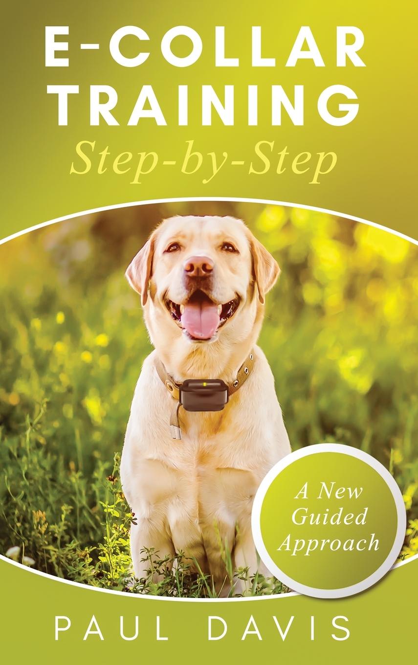 E-Collar Training Step-byStep A How-To Innovative Guide to Positively Train Your Dog through e-Collars; Tips and Tricks and Effective Techniques for Different Species of Dogs - Davis, Paul