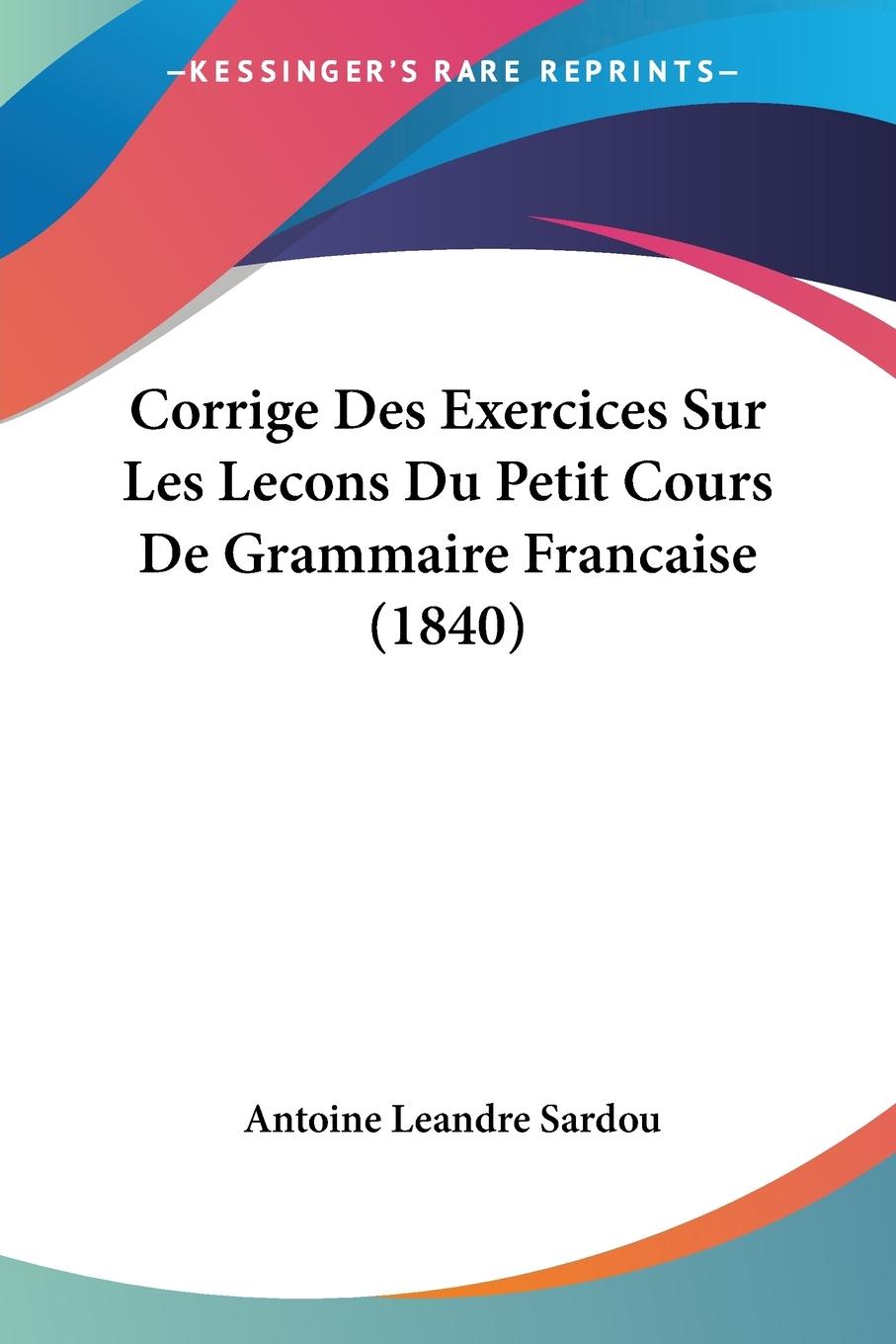 Corrige Des Exercices Sur Les Lecons Du Petit Cours De Grammaire Francaise (1840) - Sardou, Antoine Leandre
