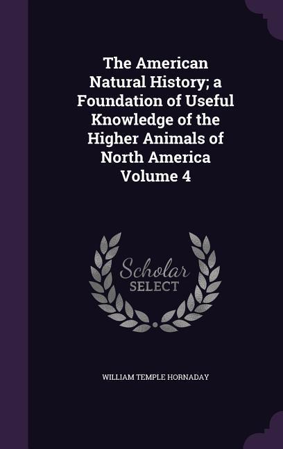 The American Natural History; a Foundation of Useful Knowledge of the Higher Animals of North America Volume 4 - Hornaday, William Temple