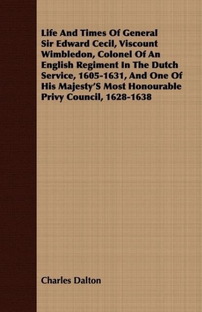 Life And Times Of General Sir Edward Cecil, Viscount Wimbledon, Colonel Of An English Regiment In The Dutch Service, 1605-1631, And One Of His Majesty S Most Honourable Privy Council, 1628-1638 - Dalton, Charles