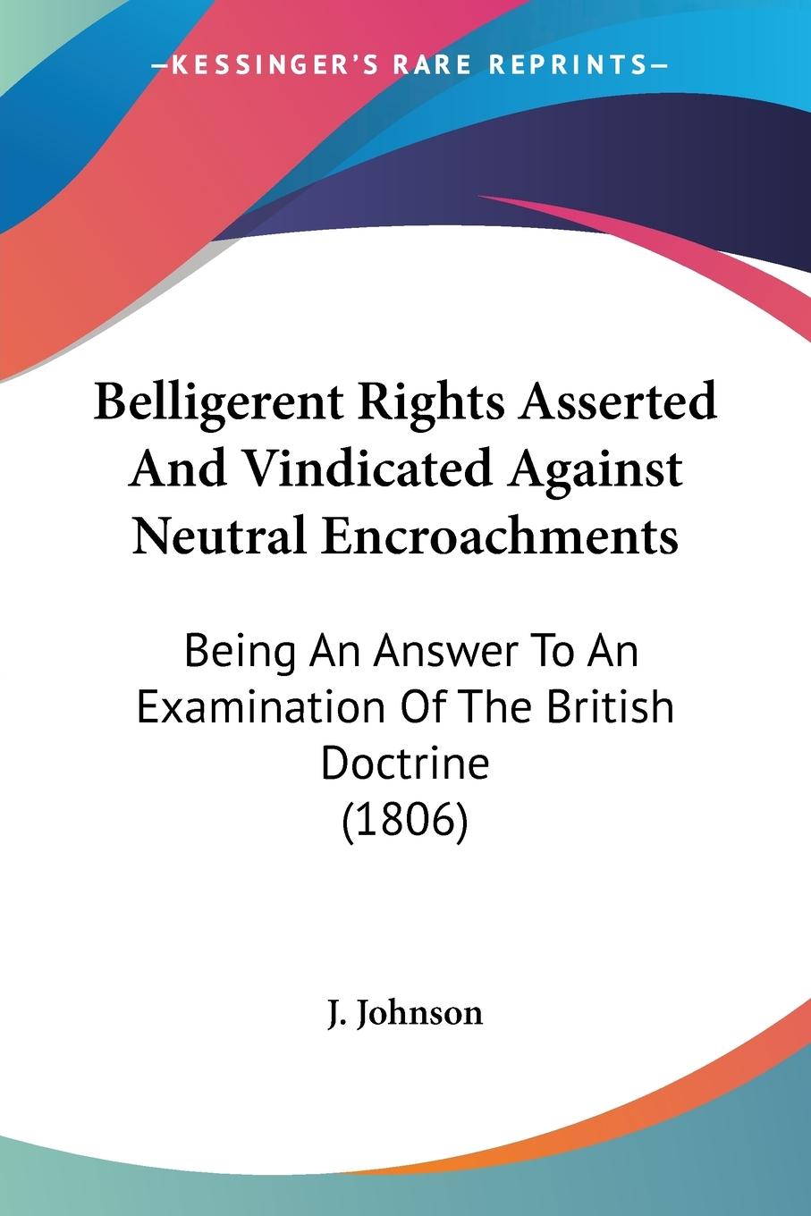 Belligerent Rights Asserted And Vindicated Against Neutral Encroachments - J. Johnson