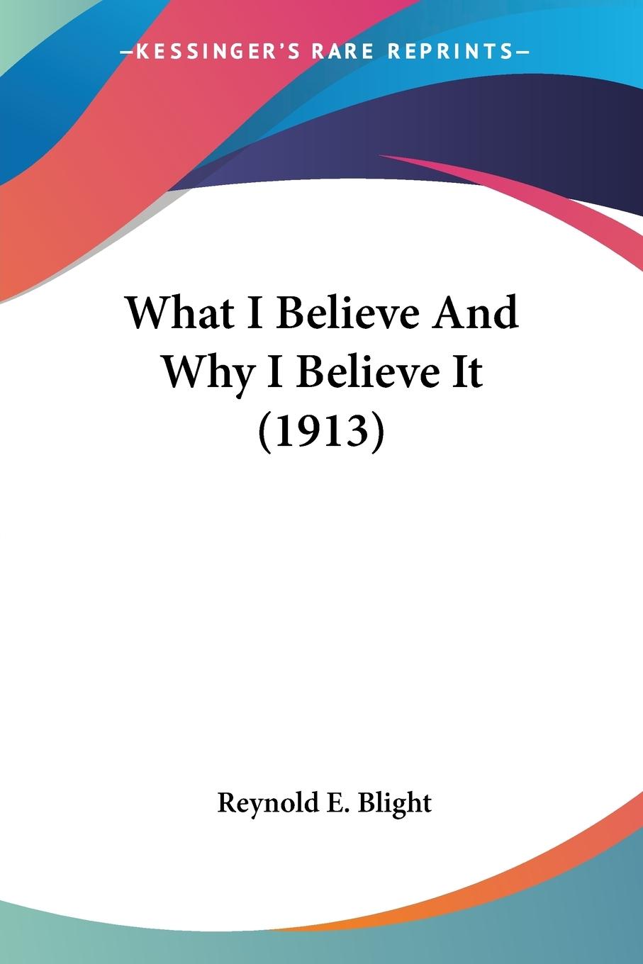 What I Believe And Why I Believe It (1913) - Blight, Reynold E.